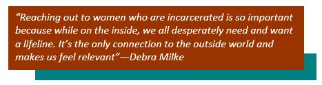 “Reaching out to women who are incarcerated is so important because while on the inside, we all desperately need and want a lifeline. It’s the only connection to the outside world and makes us feel relevant”--Debra Milke