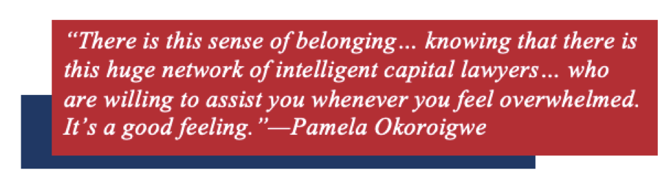 “There is this sense of belonging… knowing that there is this huge network of intelligent capital lawyers… who are willing to assist you whenever you feel overwhelmed. It’s a good feeling.”—Pamela Okoroigwe