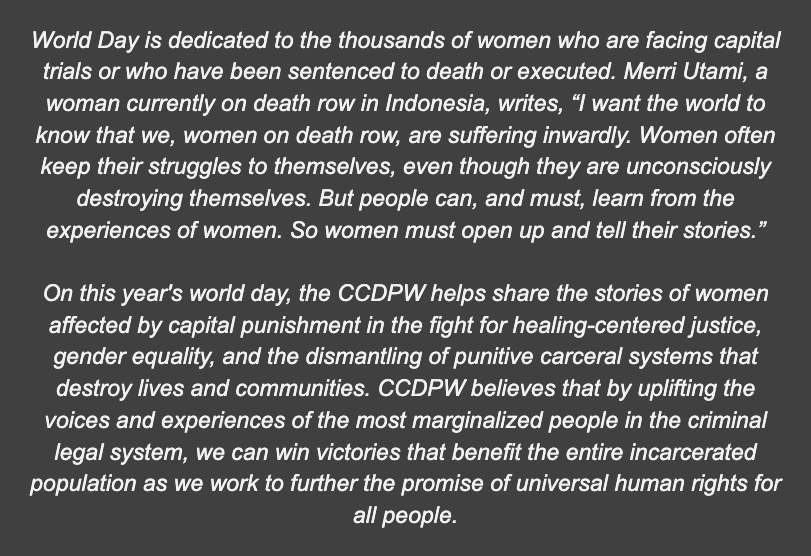 A textbox that reads: World Day is dedicated to the thousands of women who are facing capital trials or who have been sentenced to death or executed. Merri Utami, a woman currently on death row in Indonesia, writes, “I want the world to know that we, women on death row, are suffering inwardly. Women often keep their struggles to themselves, even though they are unconsciously destroying themselves. But people can, and must, learn from the experiences of women. So women must open up and tell their stories.” On this year's world day, the CCDPW helps share the stories of women affected by capital punishment in the fight for healing-centered justice, gender equality, and the dismantling of punitive carceral systems that destroy lives and communities. CCDPW believes that by uplifting the voices and experiences of the most marginalized people in the criminal legal system, we can win victories that benefit the entire incarcerated population as we work to further the promise of universal human rights for all people.